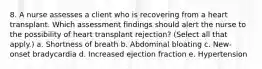 8. A nurse assesses a client who is recovering from a heart transplant. Which assessment findings should alert the nurse to the possibility of heart transplant rejection? (Select all that apply.) a. Shortness of breath b. Abdominal bloating c. New-onset bradycardia d. Increased ejection fraction e. Hypertension