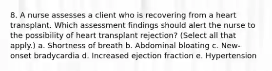 8. A nurse assesses a client who is recovering from a heart transplant. Which assessment findings should alert the nurse to the possibility of heart transplant rejection? (Select all that apply.) a. Shortness of breath b. Abdominal bloating c. New-onset bradycardia d. Increased ejection fraction e. Hypertension