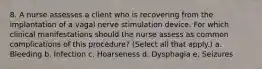 8. A nurse assesses a client who is recovering from the implantation of a vagal nerve stimulation device. For which clinical manifestations should the nurse assess as common complications of this procedure? (Select all that apply.) a. Bleeding b. Infection c. Hoarseness d. Dysphagia e. Seizures