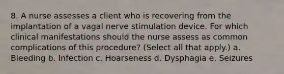 8. A nurse assesses a client who is recovering from the implantation of a vagal nerve stimulation device. For which clinical manifestations should the nurse assess as common complications of this procedure? (Select all that apply.) a. Bleeding b. Infection c. Hoarseness d. Dysphagia e. Seizures