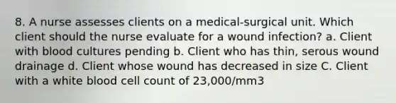 8. A nurse assesses clients on a medical-surgical unit. Which client should the nurse evaluate for a wound infection? a. Client with blood cultures pending b. Client who has thin, serous wound drainage d. Client whose wound has decreased in size C. Client with a white blood cell count of 23,000/mm3