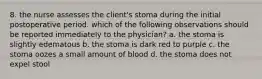 8. the nurse assesses the client's stoma during the initial postoperative period. which of the following observations should be reported immediately to the physician? a. the stoma is slightly edematous b. the stoma is dark red to purple c. the stoma oozes a small amount of blood d. the stoma does not expel stool