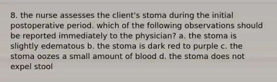 8. the nurse assesses the client's stoma during the initial postoperative period. which of the following observations should be reported immediately to the physician? a. the stoma is slightly edematous b. the stoma is dark red to purple c. the stoma oozes a small amount of blood d. the stoma does not expel stool