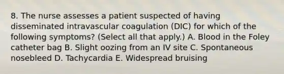 8. The nurse assesses a patient suspected of having disseminated intravascular coagulation (DIC) for which of the following symptoms? (Select all that apply.) A. Blood in the Foley catheter bag B. Slight oozing from an IV site C. Spontaneous nosebleed D. Tachycardia E. Widespread bruising