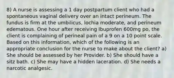 8) A nurse is assessing a 1 day postpartum client who had a spontaneous vaginal delivery over an intact perineum. The fundus is firm at the umbilicus, lochia moderate, and perineum edematous. One hour after receiving Ibuprofen 600mg po, the client is complaining of perineal pain of a 9 on a 10 point scale. Based on this information, which of the following is an appropriate conclusion for the nurse to make about the client? a) She should be assessed by her Provider. b) She should have a sitz bath. c) She may have a hidden laceration. d) She needs a narcotic analgesic.