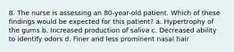 8. The nurse is assessing an 80-year-old patient. Which of these findings would be expected for this patient? a. Hypertrophy of the gums b. Increased production of saliva c. Decreased ability to identify odors d. Finer and less prominent nasal hair