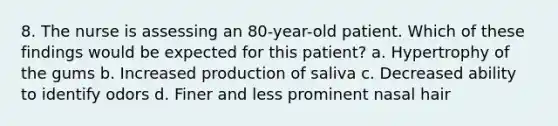 8. The nurse is assessing an 80-year-old patient. Which of these findings would be expected for this patient? a. Hypertrophy of the gums b. Increased production of saliva c. Decreased ability to identify odors d. Finer and less prominent nasal hair