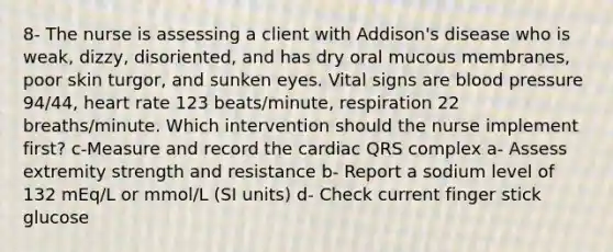 8- The nurse is assessing a client with Addison's disease who is weak, dizzy, disoriented, and has dry oral mucous membranes, poor skin turgor, and sunken eyes. Vital signs are blood pressure 94/44, heart rate 123 beats/minute, respiration 22 breaths/minute. Which intervention should the nurse implement first? c-Measure and record the cardiac QRS complex a- Assess extremity strength and resistance b- Report a sodium level of 132 mEq/L or mmol/L (SI units) d- Check current finger stick glucose