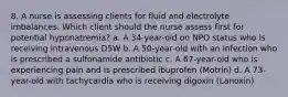 8. A nurse is assessing clients for fluid and electrolyte imbalances. Which client should the nurse assess first for potential hyponatremia? a. A 34-year-old on NPO status who is receiving intravenous D5W b. A 50-year-old with an infection who is prescribed a sulfonamide antibiotic c. A 67-year-old who is experiencing pain and is prescribed ibuprofen (Motrin) d. A 73-year-old with tachycardia who is receiving digoxin (Lanoxin)