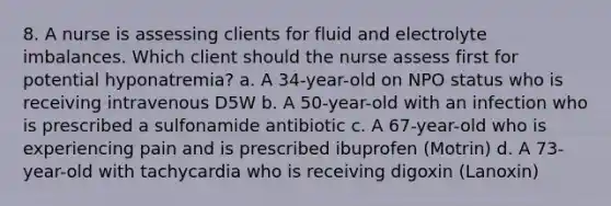 8. A nurse is assessing clients for fluid and electrolyte imbalances. Which client should the nurse assess first for potential hyponatremia? a. A 34-year-old on NPO status who is receiving intravenous D5W b. A 50-year-old with an infection who is prescribed a sulfonamide antibiotic c. A 67-year-old who is experiencing pain and is prescribed ibuprofen (Motrin) d. A 73-year-old with tachycardia who is receiving digoxin (Lanoxin)