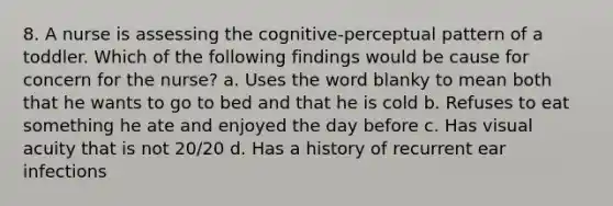 8. A nurse is assessing the cognitive-perceptual pattern of a toddler. Which of the following findings would be cause for concern for the nurse? a. Uses the word blanky to mean both that he wants to go to bed and that he is cold b. Refuses to eat something he ate and enjoyed the day before c. Has visual acuity that is not 20/20 d. Has a history of recurrent ear infections