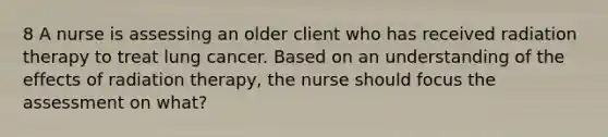 8 A nurse is assessing an older client who has received radiation therapy to treat lung cancer. Based on an understanding of the effects of radiation therapy, the nurse should focus the assessment on what?