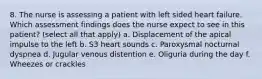 8. The nurse is assessing a patient with left sided heart failure. Which assessment findings does the nurse expect to see in this patient? (select all that apply) a. Displacement of the apical impulse to the left b. S3 heart sounds c. Paroxysmal nocturnal dyspnea d. Jugular venous distention e. Oliguria during the day f. Wheezes or crackles