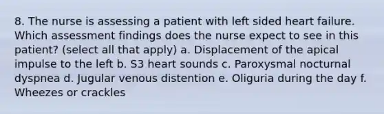 8. The nurse is assessing a patient with left sided heart failure. Which assessment findings does the nurse expect to see in this patient? (select all that apply) a. Displacement of the apical impulse to the left b. S3 heart sounds c. Paroxysmal nocturnal dyspnea d. Jugular venous distention e. Oliguria during the day f. Wheezes or crackles