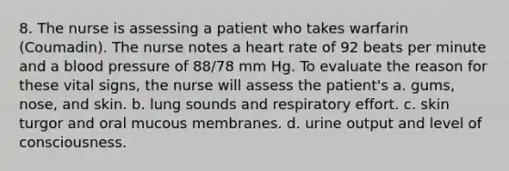 8. The nurse is assessing a patient who takes warfarin (Coumadin). The nurse notes a heart rate of 92 beats per minute and a blood pressure of 88/78 mm Hg. To evaluate the reason for these vital signs, the nurse will assess the patient's a. gums, nose, and skin. b. lung sounds and respiratory effort. c. skin turgor and oral mucous membranes. d. urine output and level of consciousness.