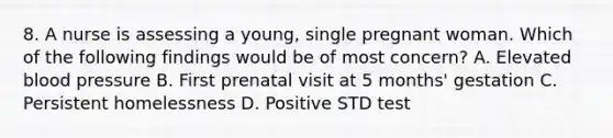 8. A nurse is assessing a young, single pregnant woman. Which of the following findings would be of most concern? A. Elevated <a href='https://www.questionai.com/knowledge/kD0HacyPBr-blood-pressure' class='anchor-knowledge'>blood pressure</a> B. First prenatal visit at 5 months' gestation C. Persistent homelessness D. Positive STD test