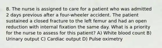 8. The nurse is assigned to care for a patient who was admitted 2 days previous after a four-wheeler accident. The patient sustained a closed fracture to the left femur and had an open reduction with internal fixation the same day. What is a priority for the nurse to assess for this patient? A) White blood count B) Urinary output C) Cardiac output D) Pulse oximetry