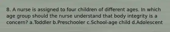 8. A nurse is assigned to four children of different ages. In which age group should the nurse understand that body integrity is a concern? a.Toddler b.Preschooler c.School-age child d.Adolescent