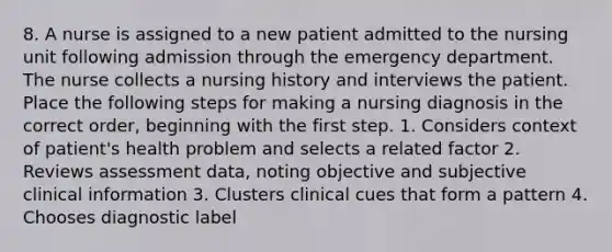 8. A nurse is assigned to a new patient admitted to the nursing unit following admission through the emergency department. The nurse collects a nursing history and interviews the patient. Place the following steps for making a nursing diagnosis in the correct order, beginning with the first step. 1. Considers context of patient's health problem and selects a related factor 2. Reviews assessment data, noting objective and subjective clinical information 3. Clusters clinical cues that form a pattern 4. Chooses diagnostic label