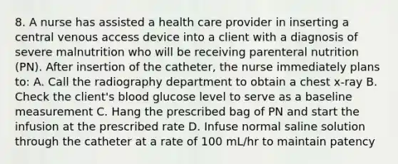 8. A nurse has assisted a health care provider in inserting a central venous access device into a client with a diagnosis of severe malnutrition who will be receiving parenteral nutrition (PN). After insertion of the catheter, the nurse immediately plans to: A. Call the radiography department to obtain a chest x-ray B. Check the client's blood glucose level to serve as a baseline measurement C. Hang the prescribed bag of PN and start the infusion at the prescribed rate D. Infuse normal saline solution through the catheter at a rate of 100 mL/hr to maintain patency