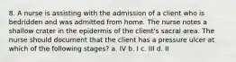 8. A nurse is assisting with the admission of a client who is bedridden and was admitted from home. The nurse notes a shallow crater in the epidermis of the client's sacral area. The nurse should document that the client has a pressure ulcer at which of the following stages? a. IV b. I c. III d. II