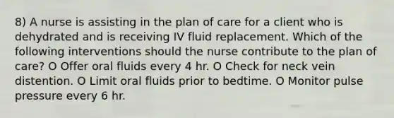 8) A nurse is assisting in the plan of care for a client who is dehydrated and is receiving IV fluid replacement. Which of the following interventions should the nurse contribute to the plan of care? O Offer oral fluids every 4 hr. O Check for neck vein distention. O Limit oral fluids prior to bedtime. O Monitor pulse pressure every 6 hr.