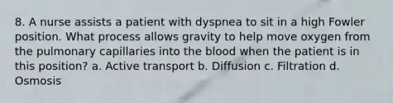 8. A nurse assists a patient with dyspnea to sit in a high Fowler position. What process allows gravity to help move oxygen from the pulmonary capillaries into the blood when the patient is in this position? a. Active transport b. Diffusion c. Filtration d. Osmosis