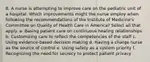 8. A nurse is attempting to improve care on the pediatric unit of a hospital. Which improvements might the nurse employ when following the recommendations of the Institute of Medicine's Committee on Quality of Health Care in America? Select all that apply. a. Basing patient care on continuous healing relationships b. Customizing care to reflect the competencies of the staff c. Using evidence-based decision making d. Having a charge nurse as the source of control e. Using safety as a system priority f. Recognizing the need for secrecy to protect patient privacy