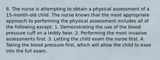 8. The nurse is attempting to obtain a physical assessment of a 15-month-old child. The nurse knows that the most appropriate approach to performing the physical assessment includes all of the following except: 1. Demonstrating the use of the blood pressure cuff on a teddy bear. 2. Performing the most invasive assessments first. 3. Letting the child exam the nurse first. 4. Taking the blood pressure first, which will allow the child to ease into the full exam.