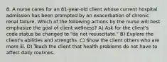 8. A nurse cares for an 81-year-old client whose current hospital admission has been prompted by an exacerbation of chronic renal failure. Which of the following actions by the nurse will best emphasize the goal of client wellness? A) Ask for the client's code status be changed to "do not resuscitate." B) Explore the client's abilities and strengths. C) Show the client others who are more ill. D) Teach the client that health problems do not have to affect daily routines.