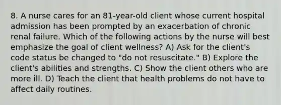 8. A nurse cares for an 81-year-old client whose current hospital admission has been prompted by an exacerbation of chronic renal failure. Which of the following actions by the nurse will best emphasize the goal of client wellness? A) Ask for the client's code status be changed to "do not resuscitate." B) Explore the client's abilities and strengths. C) Show the client others who are more ill. D) Teach the client that health problems do not have to affect daily routines.