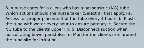 8. A nurse cares for a client who has a nasogastric (NG) tube. Which actions should the nurse take? (Select all that apply.) a. Assess for proper placement of the tube every 4 hours. b. Flush the tube with water every hour to ensure patency. c. Secure the NG tube to the clients upper lip. d. Disconnect suction when auscultating bowel peristalsis. e. Monitor the clients skin around the tube site for irritation.