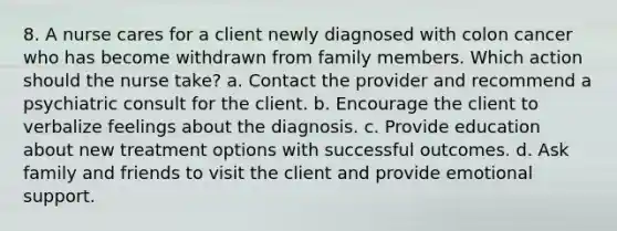 8. A nurse cares for a client newly diagnosed with colon cancer who has become withdrawn from family members. Which action should the nurse take? a. Contact the provider and recommend a psychiatric consult for the client. b. Encourage the client to verbalize feelings about the diagnosis. c. Provide education about new treatment options with successful outcomes. d. Ask family and friends to visit the client and provide emotional support.