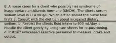 8. A nurse cares for a client who possibly has syndrome of inappropriate antidiuretic hormone (SIADH). The clients serum sodium level is 114 mEq/L. Which action should the nurse take first? a. Consult with the dietitian about increased dietary sodium. b. Restrict the clients fluid intake to 600 mL/day. c. Handle the client gently by using turn sheets for re-positioning. d. Instruct unlicensed assistive personnel to measure intake and output.