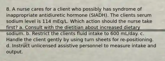 8. A nurse cares for a client who possibly has syndrome of inappropriate antidiuretic hormone (SIADH). The clients serum sodium level is 114 mEq/L. Which action should the nurse take first? a. Consult with the dietitian about increased dietary sodium. b. Restrict the clients fluid intake to 600 mL/day. c. Handle the client gently by using turn sheets for re-positioning. d. Instruct unlicensed assistive personnel to measure intake and output.