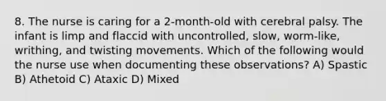 8. The nurse is caring for a 2-month-old with cerebral palsy. The infant is limp and flaccid with uncontrolled, slow, worm-like, writhing, and twisting movements. Which of the following would the nurse use when documenting these observations? A) Spastic B) Athetoid C) Ataxic D) Mixed