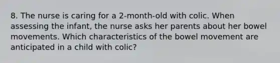 8. The nurse is caring for a 2-month-old with colic. When assessing the infant, the nurse asks her parents about her bowel movements. Which characteristics of the bowel movement are anticipated in a child with colic?