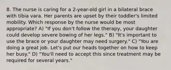 8. The nurse is caring for a 2-year-old girl in a bilateral brace with tibia vara. Her parents are upset by their toddler's limited mobility. Which response by the nurse would be most appropriate? A) "If you don't follow the therapy, your daughter could develop severe bowing of her legs." B) "It's important to use the brace or your daughter may need surgery." C) "You are doing a great job. Let's put our heads together on how to keep her busy." D) "You'll need to accept this since treatment may be required for several years."