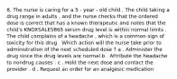 8. The nurse is caring for a 5 - year - old child . The child taking a drug range in adults , and the nurse checks that the ordered dose is correct that has a known therapeutic and notes that the child's KNOXSALES865 serum drug level is within normal limits . The child complains of a headache , which is a common sign of toxicity for this drug . Which action will the nurse take prior to administration of the next scheduled dose ? a . Administer the drug since the drug levels are normal b . Attribute the headache to nondrug causes . c . Hold the next dose and contact the provider . d . Request an order for an analgesic medication