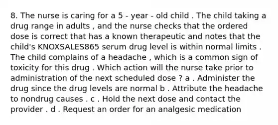 8. The nurse is caring for a 5 - year - old child . The child taking a drug range in adults , and the nurse checks that the ordered dose is correct that has a known therapeutic and notes that the child's KNOXSALES865 serum drug level is within normal limits . The child complains of a headache , which is a common sign of toxicity for this drug . Which action will the nurse take prior to administration of the next scheduled dose ? a . Administer the drug since the drug levels are normal b . Attribute the headache to nondrug causes . c . Hold the next dose and contact the provider . d . Request an order for an analgesic medication