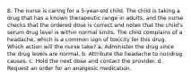 8. The nurse is caring for a 5-year-old child. The child is taking a drug that has a known therapeutic range in adults, and the nurse checks that the ordered dose is correct and notes that the child's serum drug level is within normal limits. The child complains of a headache, which is a common sign of toxicity for this drug. Which action will the nurse take? a. Administer the drug since the drug levels are normal. b. Attribute the headache to nondrug causes. c. Hold the next dose and contact the provider. d. Request an order for an analgesic medication.