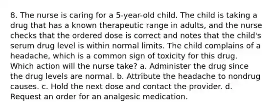 8. The nurse is caring for a 5-year-old child. The child is taking a drug that has a known therapeutic range in adults, and the nurse checks that the ordered dose is correct and notes that the child's serum drug level is within normal limits. The child complains of a headache, which is a common sign of toxicity for this drug. Which action will the nurse take? a. Administer the drug since the drug levels are normal. b. Attribute the headache to nondrug causes. c. Hold the next dose and contact the provider. d. Request an order for an analgesic medication.