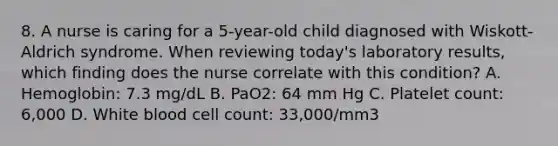 8. A nurse is caring for a 5-year-old child diagnosed with Wiskott-Aldrich syndrome. When reviewing today's laboratory results, which finding does the nurse correlate with this condition? A. Hemoglobin: 7.3 mg/dL B. PaO2: 64 mm Hg C. Platelet count: 6,000 D. White blood cell count: 33,000/mm3