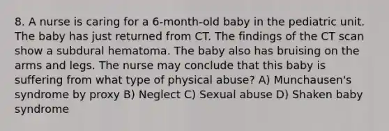 8. A nurse is caring for a 6-month-old baby in the pediatric unit. The baby has just returned from CT. The findings of the CT scan show a subdural hematoma. The baby also has bruising on the arms and legs. The nurse may conclude that this baby is suffering from what type of physical abuse? A) Munchausen's syndrome by proxy B) Neglect C) Sexual abuse D) Shaken baby syndrome