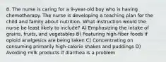 8. The nurse is caring for a 9-year-old boy who is having chemotherapy. The nurse is developing a teaching plan for the child and family about nutrition. What instruction would the nurse be least likely to include? A) Emphasizing the intake of grains, fruits, and vegetables B) Featuring high-fiber foods if opioid analgesics are being taken C) Concentrating on consuming primarily high-calorie shakes and puddings D) Avoiding milk products if diarrhea is a problem