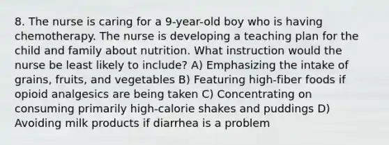 8. The nurse is caring for a 9-year-old boy who is having chemotherapy. The nurse is developing a teaching plan for the child and family about nutrition. What instruction would the nurse be least likely to include? A) Emphasizing the intake of grains, fruits, and vegetables B) Featuring high-fiber foods if opioid analgesics are being taken C) Concentrating on consuming primarily high-calorie shakes and puddings D) Avoiding milk products if diarrhea is a problem