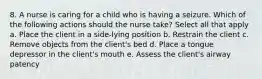 8. A nurse is caring for a child who is having a seizure. Which of the following actions should the nurse take? Select all that apply a. Place the client in a side-lying position b. Restrain the client c. Remove objects from the client's bed d. Place a tongue depressor in the client's mouth e. Assess the client's airway patency