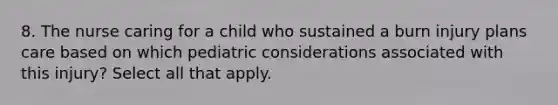 8. The nurse caring for a child who sustained a burn injury plans care based on which pediatric considerations associated with this injury? Select all that apply.