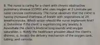 8. The nurse is caring for a client with chronic obstructive pulmonary disease (COPD) who uses oxygen at 2 L/minute per nasal cannula continuously. The nurse observes that the client is having increased shortness of breath with respirations at 23 breaths/minute. Which action should the nurse implement first? a. Determine if the client is experiencing any anxiety. b. Auscultate the client's bilateral lung sounds and oxygen saturation. c. Notify the healthcare provider about the client's distress. d. Assess the delivery mechanism of the oxygen tank, tubing, and cannula.