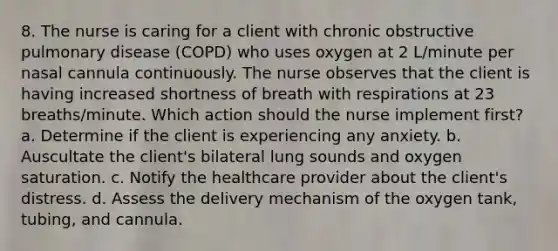 8. The nurse is caring for a client with chronic obstructive pulmonary disease (COPD) who uses oxygen at 2 L/minute per nasal cannula continuously. The nurse observes that the client is having increased shortness of breath with respirations at 23 breaths/minute. Which action should the nurse implement first? a. Determine if the client is experiencing any anxiety. b. Auscultate the client's bilateral lung sounds and oxygen saturation. c. Notify the healthcare provider about the client's distress. d. Assess the delivery mechanism of the oxygen tank, tubing, and cannula.